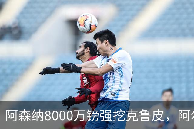 阿森纳8000万镑强挖克鲁皮，阿尔特塔冬窗补强锋线
